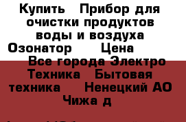 Купить : Прибор для очистки продуктов,воды и воздуха.Озонатор    › Цена ­ 25 500 - Все города Электро-Техника » Бытовая техника   . Ненецкий АО,Чижа д.